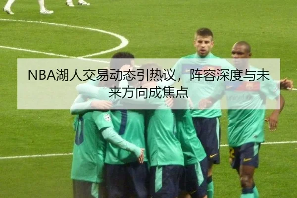 NBA湖人交易动态引热议，阵容深度与未来方向成焦点